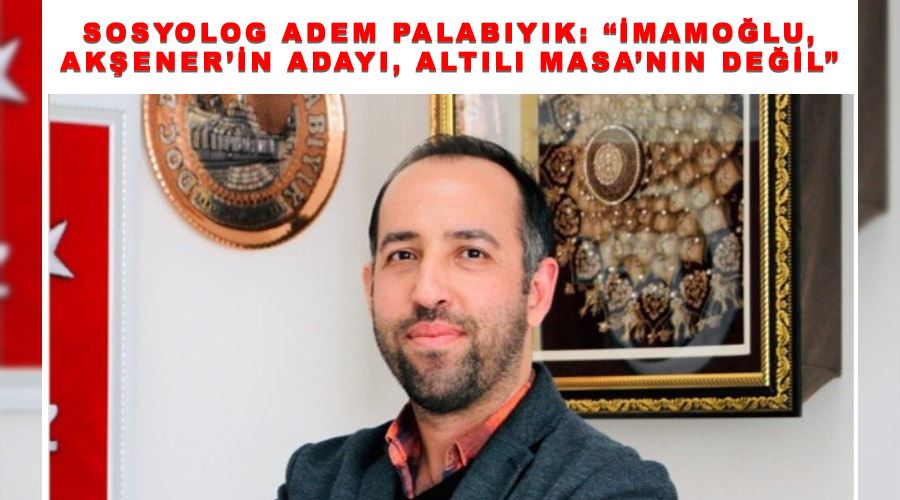 Sosyolog Adem Palabıyık: “İmamoğlu, Akşener’in adayı, Altılı Masa’nın değil”
