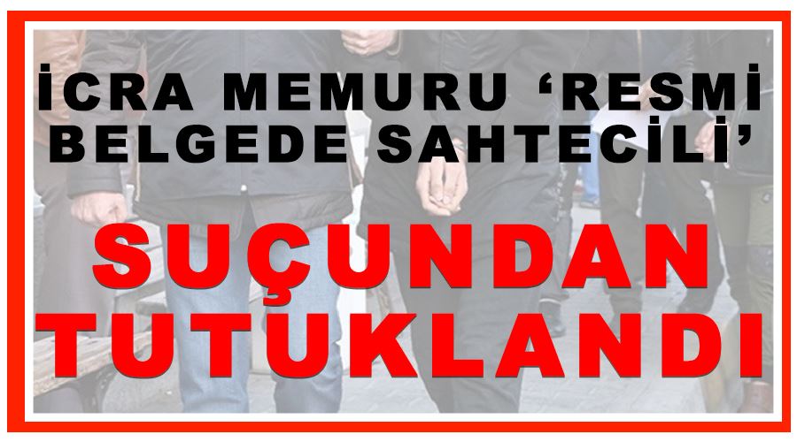 İcra memuru ‘Resmi Belgede Sahtecilik’ suçundan tutuklandı