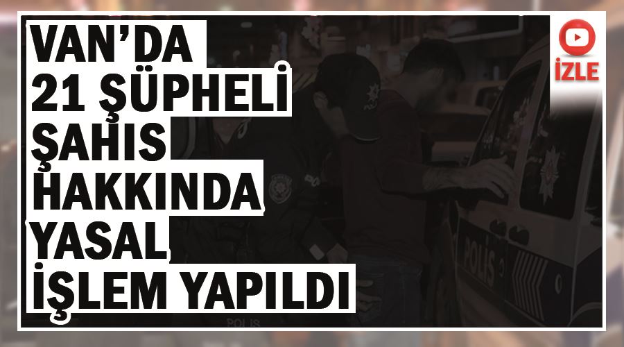 Van’da 21 şüpheli şahıs hakkında yasal işlem yapıldı