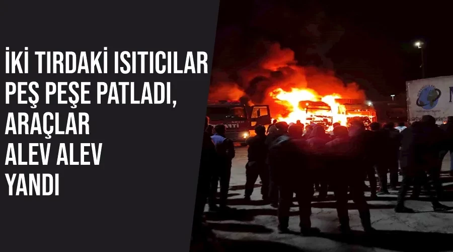 İki tırdaki ısıtıcılar peş peşe patladı, araçlar alev alev yandı