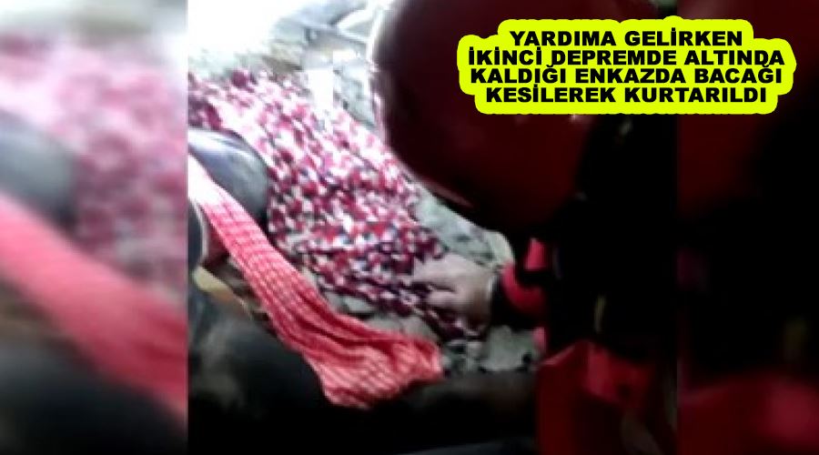 Yardıma gelirken ikinci depremde altında kaldığı enkazda bacağı kesilerek kurtarıldı
