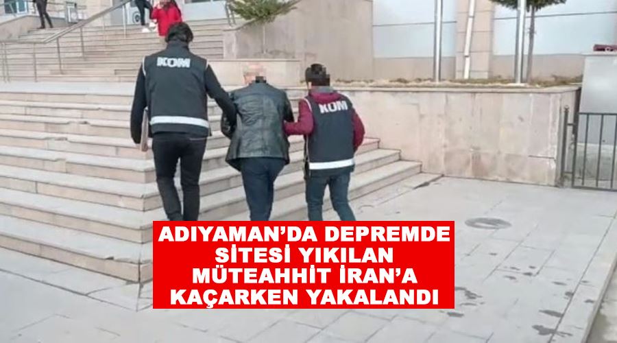 Adıyaman’da depremde sitesi yıkılan müteahhit İran’a kaçarken yakalandı