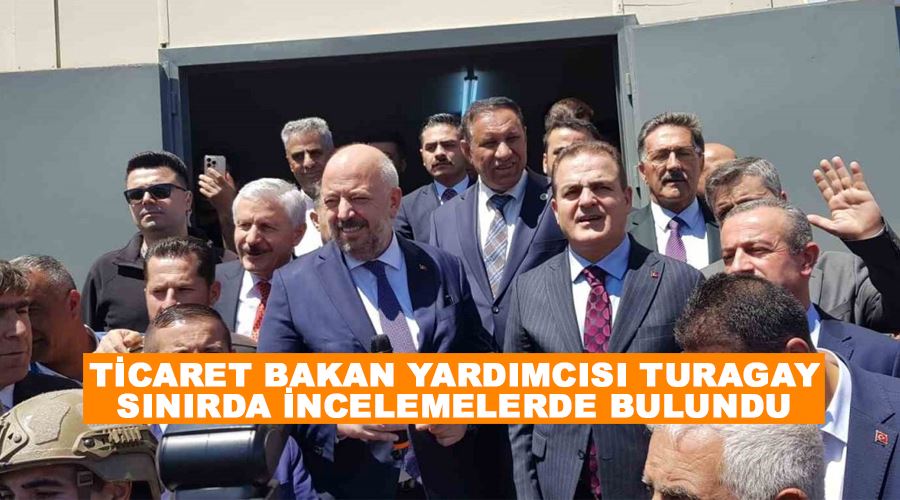 Ticaret Bakan Yardımcısı Turagay sınırda incelemelerde bulundu